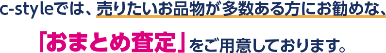 c-styleでは、売りたい物が多い方にオススメな、「おまとめ査定」をご用意しております。