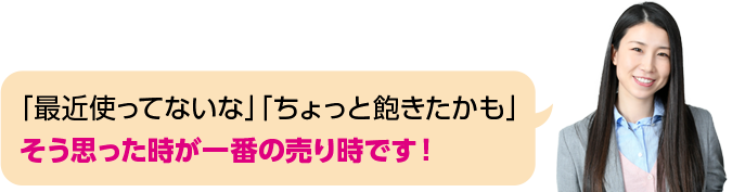 「最近使ってないな」「ちょっと飽きたかも」そう思った時が一番の売り時です！