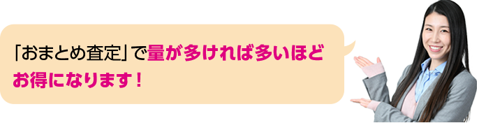 「おまとめ査定」で量が多ければ多いほどお得になります！